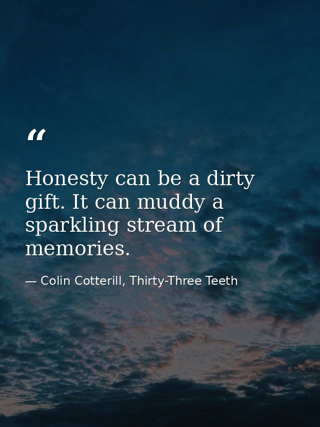 Honesty can be a dirty gift. It can muddy a sparkling stream of memories. — Colin Cotterill, Thirty-Three Teeth