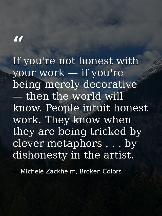 If you're not honest with your work — if you're being merely decorative — then the world will know. People intuit honest — Michele Zackheim, Broken Colors