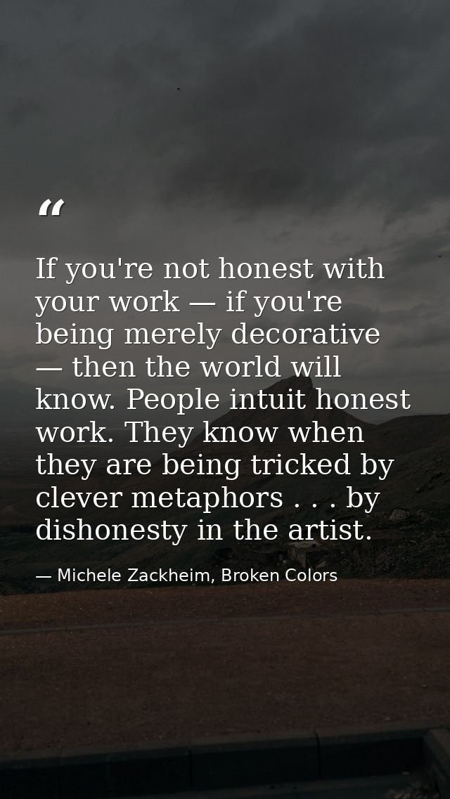 If you're not honest with your work — if you're being merely decorative — then the world will know. People intuit honest — Michele Zackheim, Broken Colors