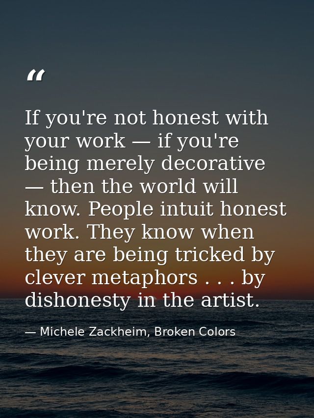 If you're not honest with your work — if you're being merely decorative — then the world will know. People intuit honest — Michele Zackheim, Broken Colors