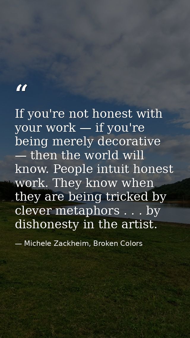 If you're not honest with your work — if you're being merely decorative — then the world will know. People intuit honest — Michele Zackheim, Broken Colors