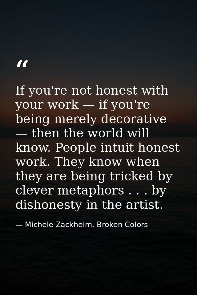 If you're not honest with your work — if you're being merely decorative — then the world will know. People intuit honest — Michele Zackheim, Broken Colors