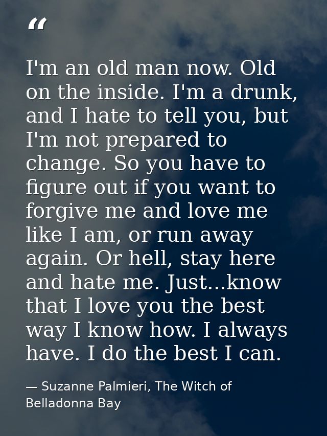 I'm an old man now. Old on the inside. I'm a drunk, and I hate to tell you, but I'm not prepared to change. So you have  — Suzanne Palmieri, The Witch of Belladonna Bay
