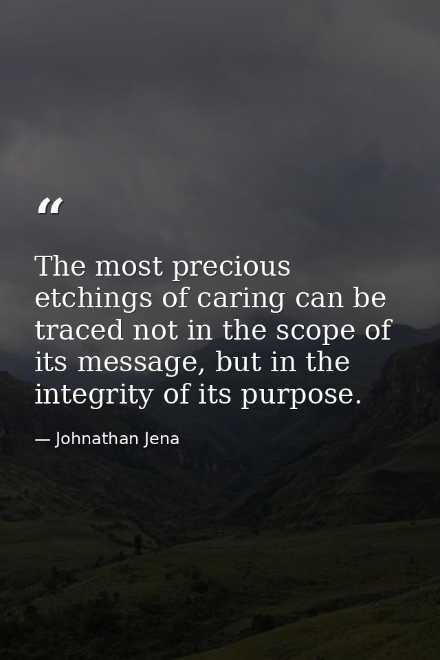 The most precious etchings of caring can be traced not in the scope of its message, but in the integrity of its purpose. — Johnathan Jena