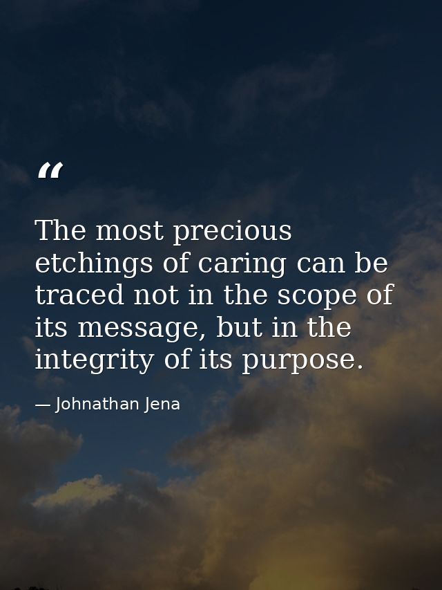 The most precious etchings of caring can be traced not in the scope of its message, but in the integrity of its purpose. — Johnathan Jena