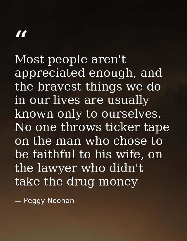 Most people aren't appreciated enough, and the bravest things we do in our lives are usually known only to ourselves. No — Peggy Noonan
