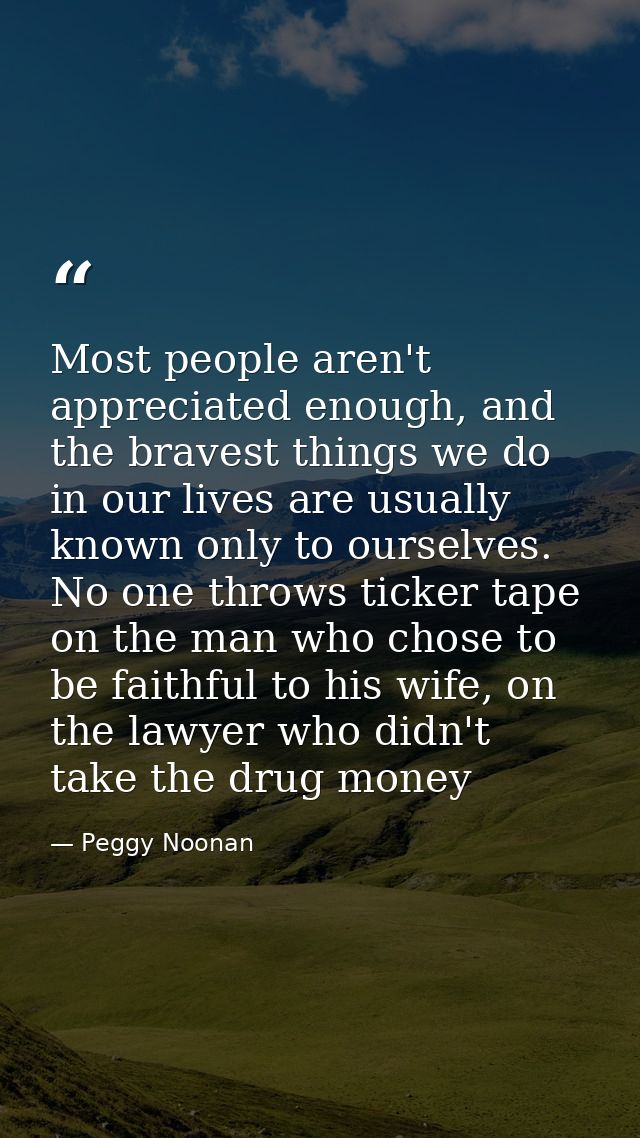 Most people aren't appreciated enough, and the bravest things we do in our lives are usually known only to ourselves. No — Peggy Noonan