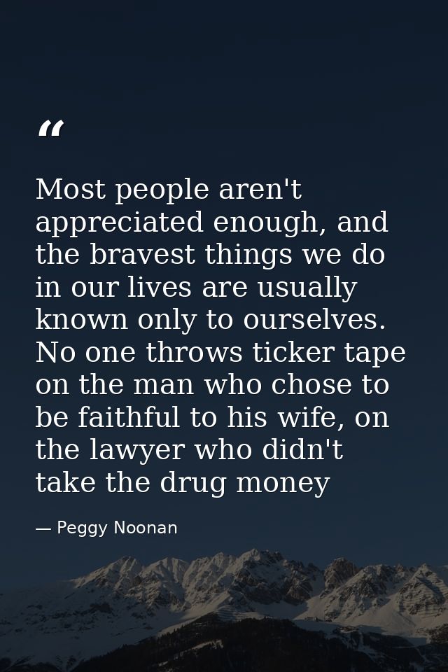 Most people aren't appreciated enough, and the bravest things we do in our lives are usually known only to ourselves. No — Peggy Noonan