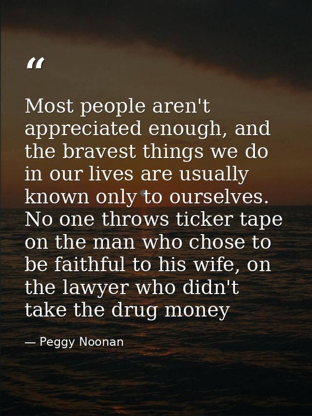 Most people aren't appreciated enough, and the bravest things we do in our lives are usually known only to ourselves. No — Peggy Noonan