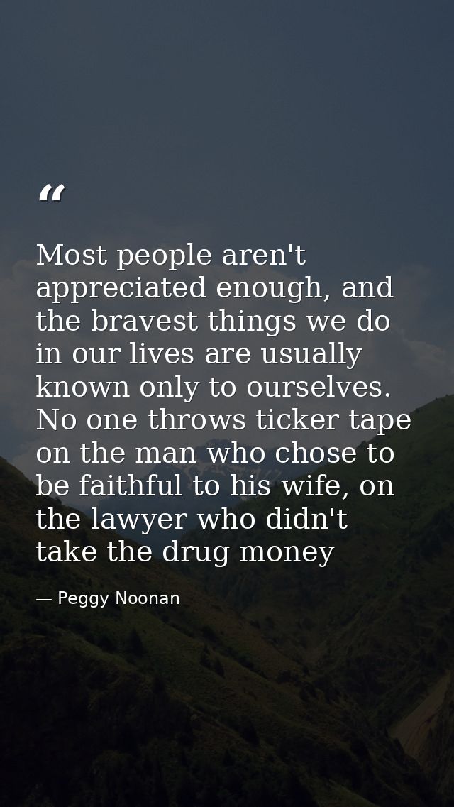 Most people aren't appreciated enough, and the bravest things we do in our lives are usually known only to ourselves. No — Peggy Noonan