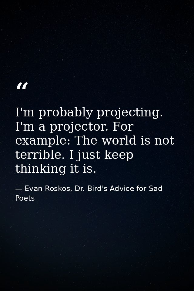 I'm probably projecting. I'm a projector. For example: The world is not terrible. I just keep thinking it is. — Evan Roskos, Dr. Bird's Advice for Sad Poets