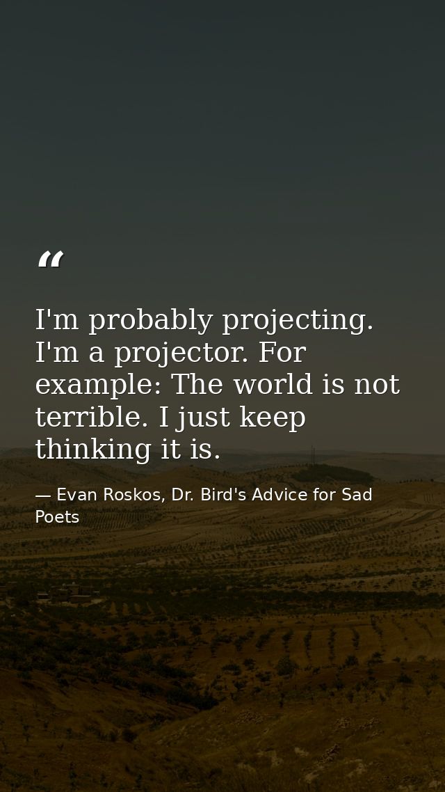 I'm probably projecting. I'm a projector. For example: The world is not terrible. I just keep thinking it is. — Evan Roskos, Dr. Bird's Advice for Sad Poets