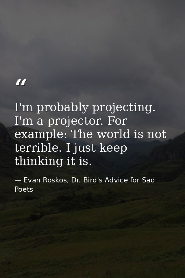 I'm probably projecting. I'm a projector. For example: The world is not terrible. I just keep thinking it is. — Evan Roskos, Dr. Bird's Advice for Sad Poets