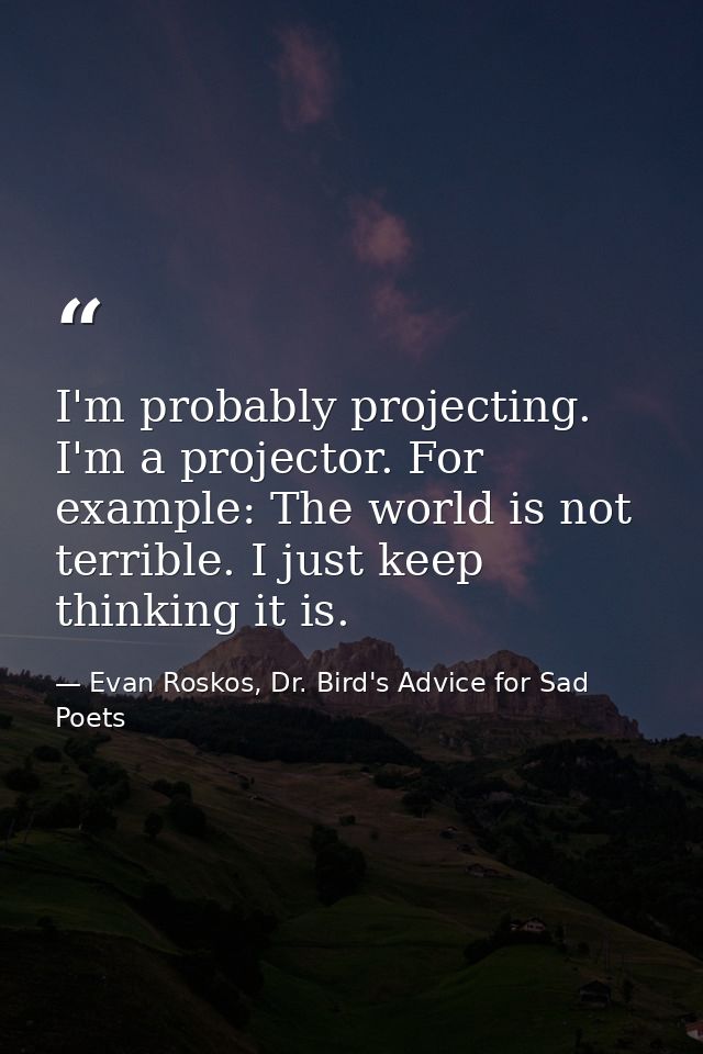 I'm probably projecting. I'm a projector. For example: The world is not terrible. I just keep thinking it is. — Evan Roskos, Dr. Bird's Advice for Sad Poets