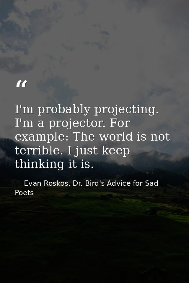 I'm probably projecting. I'm a projector. For example: The world is not terrible. I just keep thinking it is. — Evan Roskos, Dr. Bird's Advice for Sad Poets