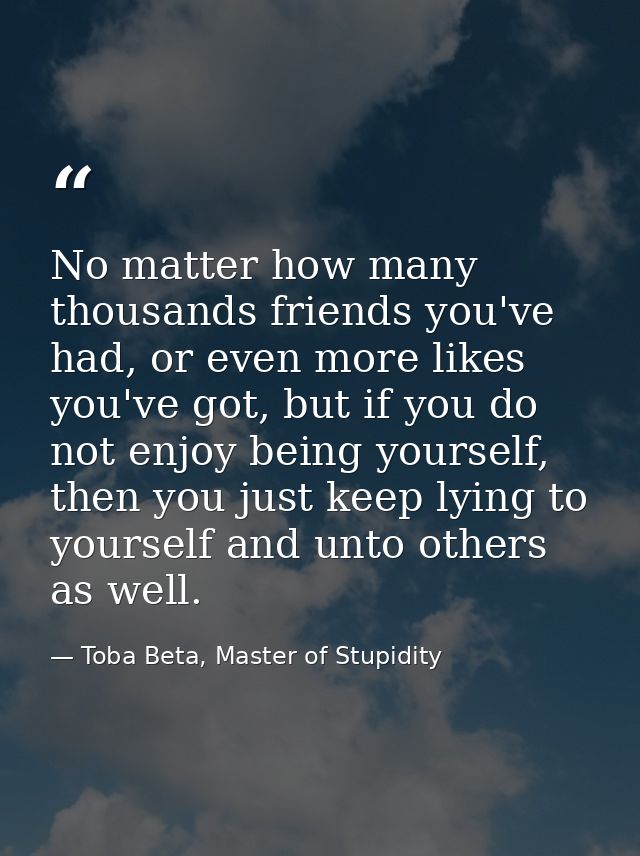 No matter how many thousands friends you've had, or even more likes you've got, but if you do not enjoy being yourself,  — Toba Beta, Master of Stupidity
