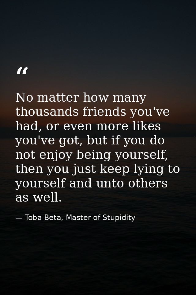 No matter how many thousands friends you've had, or even more likes you've got, but if you do not enjoy being yourself,  — Toba Beta, Master of Stupidity