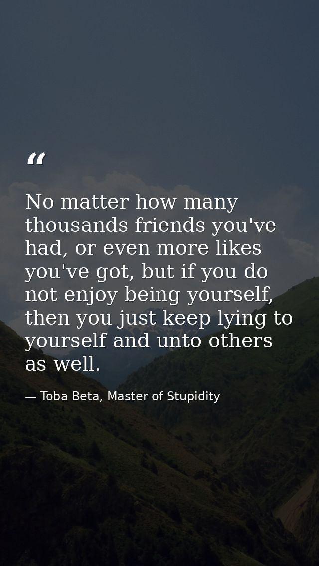 No matter how many thousands friends you've had, or even more likes you've got, but if you do not enjoy being yourself,  — Toba Beta, Master of Stupidity