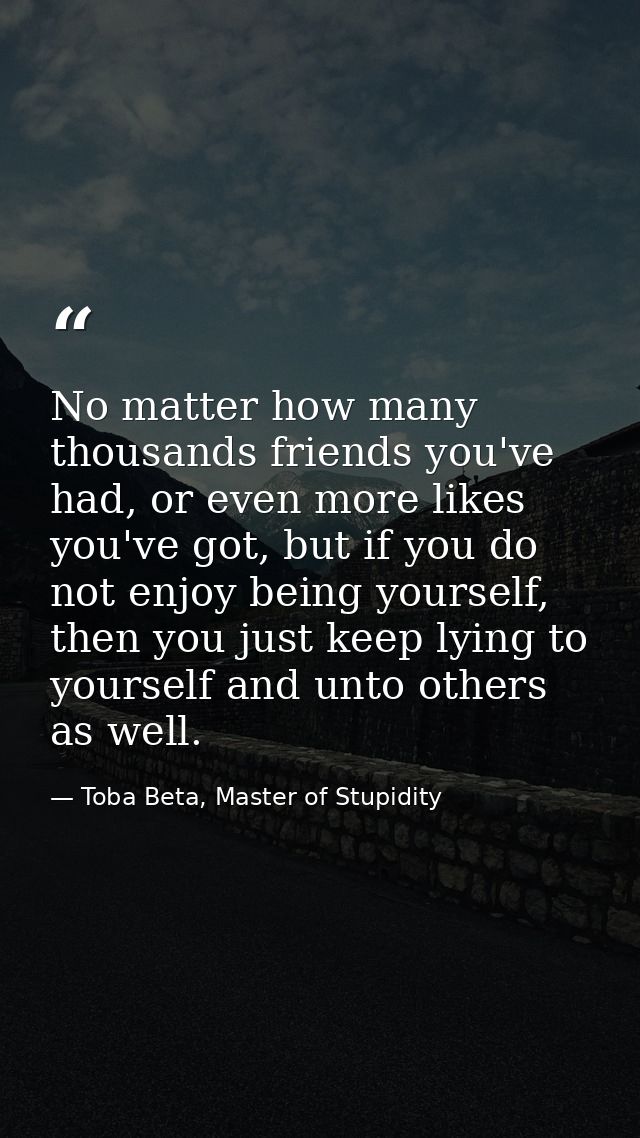 No matter how many thousands friends you've had, or even more likes you've got, but if you do not enjoy being yourself,  — Toba Beta, Master of Stupidity