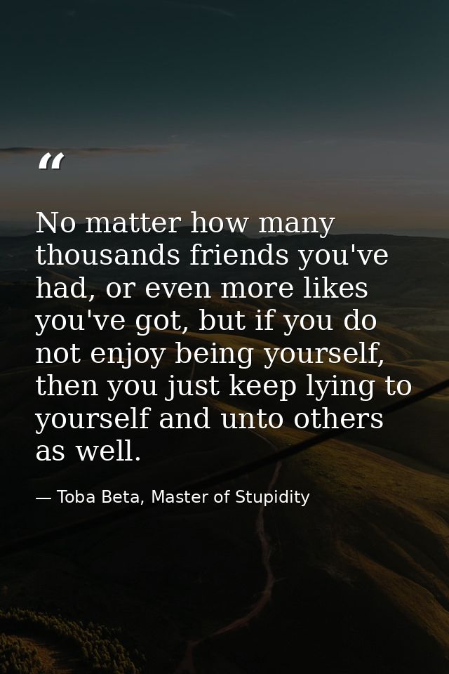 No matter how many thousands friends you've had, or even more likes you've got, but if you do not enjoy being yourself,  — Toba Beta, Master of Stupidity