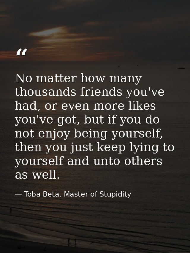 No matter how many thousands friends you've had, or even more likes you've got, but if you do not enjoy being yourself,  — Toba Beta, Master of Stupidity