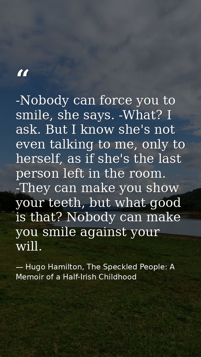 -Nobody can force you to smile, she says. -What? I ask. But I know she's not even talking to me, only to herself, as if  — Hugo Hamilton, The Speckled People: A Memoir of a Half-Irish Childhood