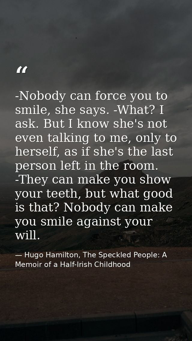 -Nobody can force you to smile, she says. -What? I ask. But I know she's not even talking to me, only to herself, as if  — Hugo Hamilton, The Speckled People: A Memoir of a Half-Irish Childhood