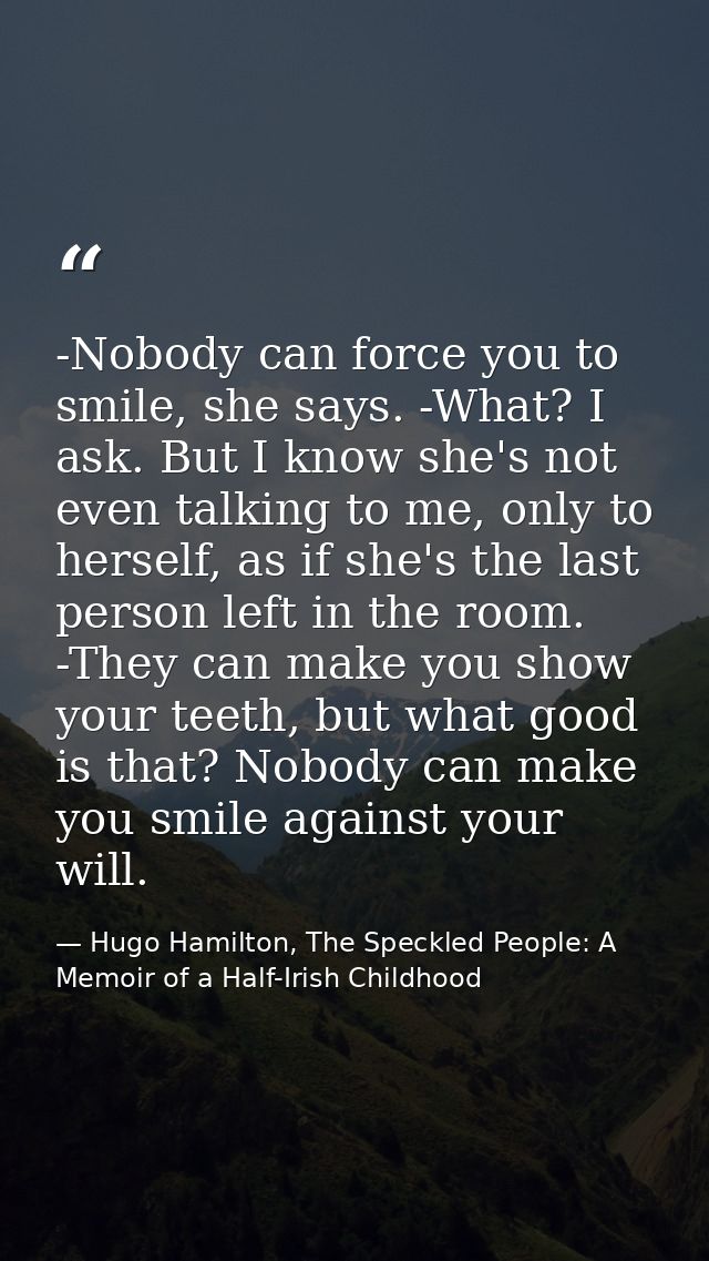 -Nobody can force you to smile, she says. -What? I ask. But I know she's not even talking to me, only to herself, as if  — Hugo Hamilton, The Speckled People: A Memoir of a Half-Irish Childhood