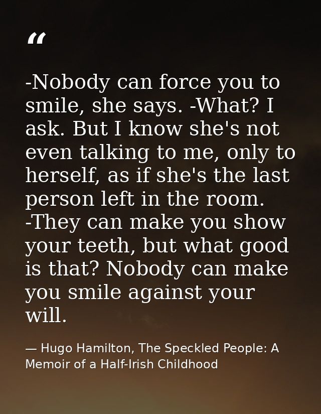 -Nobody can force you to smile, she says. -What? I ask. But I know she's not even talking to me, only to herself, as if  — Hugo Hamilton, The Speckled People: A Memoir of a Half-Irish Childhood