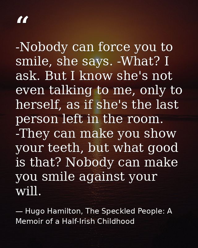 -Nobody can force you to smile, she says. -What? I ask. But I know she's not even talking to me, only to herself, as if  — Hugo Hamilton, The Speckled People: A Memoir of a Half-Irish Childhood