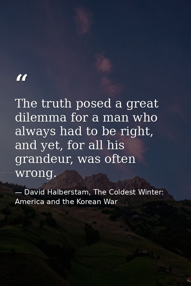 The truth posed a great dilemma for a man who always had to be right, and yet, for all his grandeur, was often wrong. — David Halberstam, The Coldest Winter: America and the Korean War