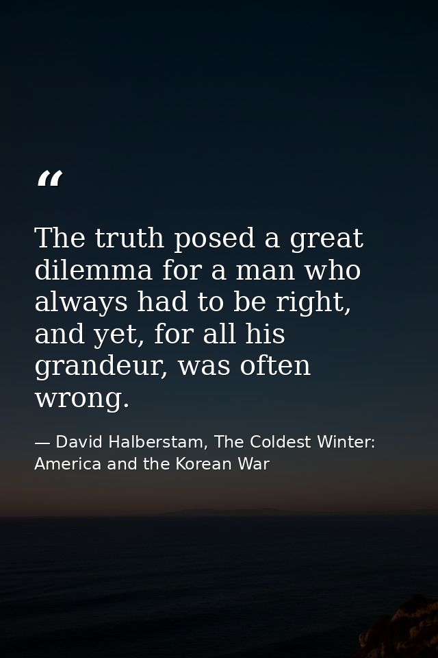 The truth posed a great dilemma for a man who always had to be right, and yet, for all his grandeur, was often wrong. — David Halberstam, The Coldest Winter: America and the Korean War