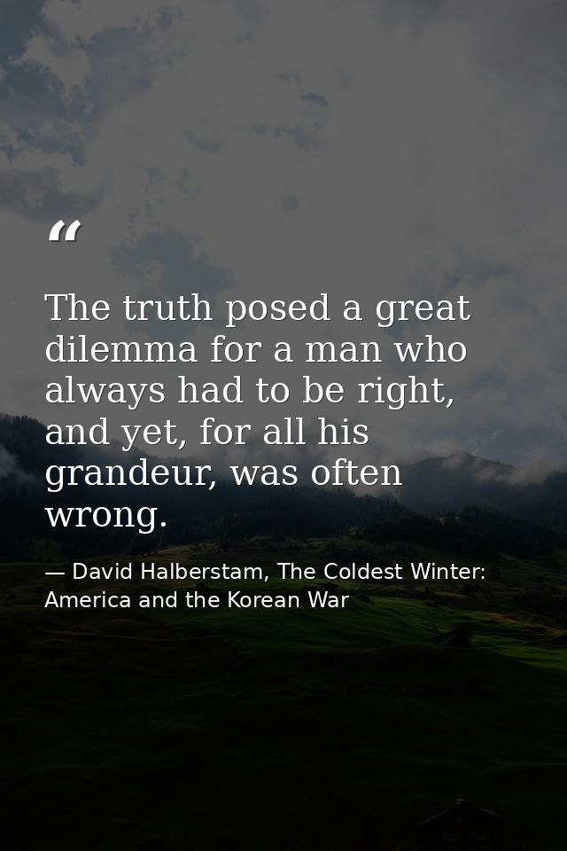 The truth posed a great dilemma for a man who always had to be right, and yet, for all his grandeur, was often wrong. — David Halberstam, The Coldest Winter: America and the Korean War