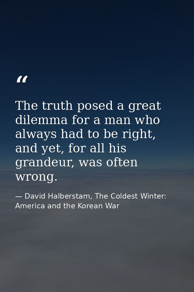 The truth posed a great dilemma for a man who always had to be right, and yet, for all his grandeur, was often wrong. — David Halberstam, The Coldest Winter: America and the Korean War