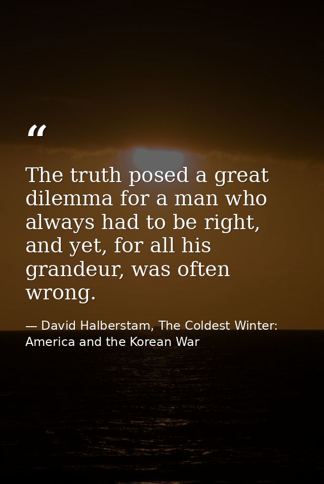 The truth posed a great dilemma for a man who always had to be right, and yet, for all his grandeur, was often wrong. — David Halberstam, The Coldest Winter: America and the Korean War