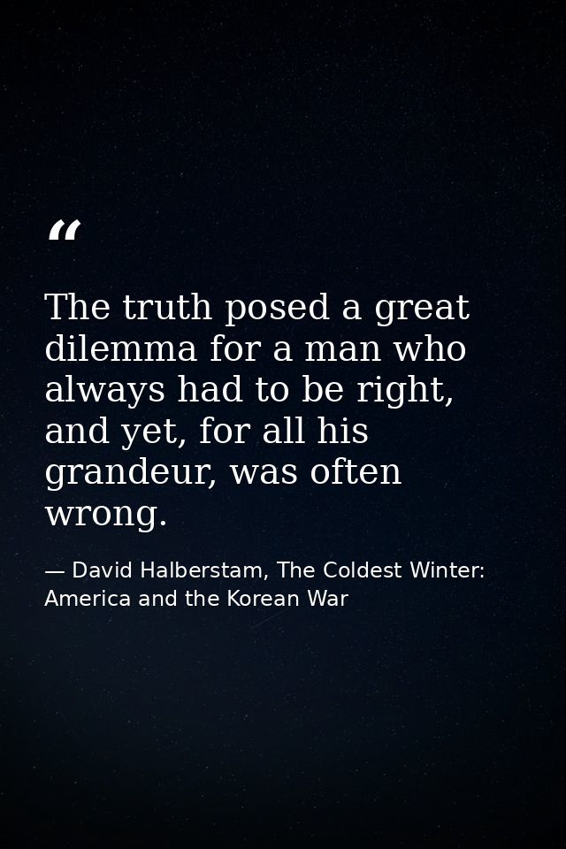 The truth posed a great dilemma for a man who always had to be right, and yet, for all his grandeur, was often wrong. — David Halberstam, The Coldest Winter: America and the Korean War