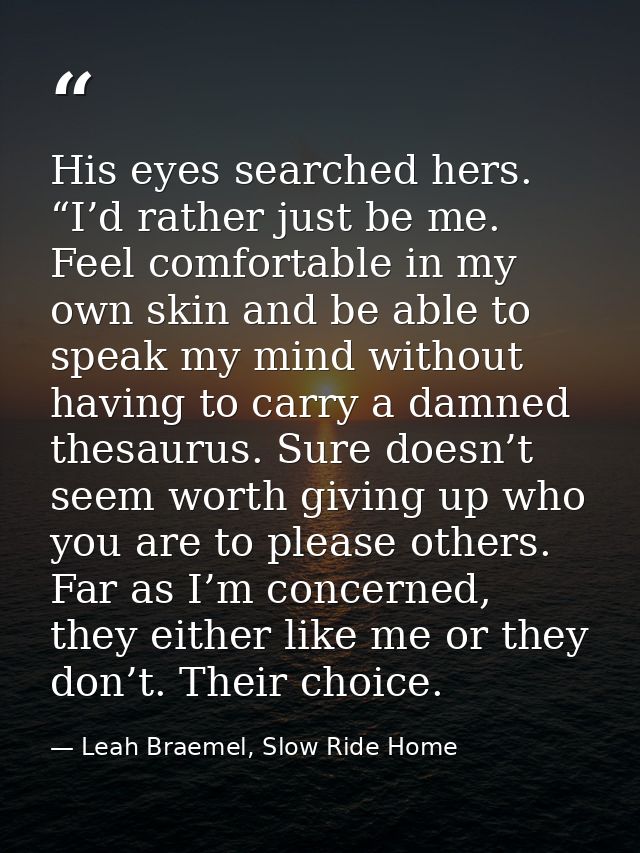 His eyes searched hers. “I’d rather just be me. Feel comfortable in my own skin and be able to speak my mind without hav — Leah Braemel, Slow Ride Home