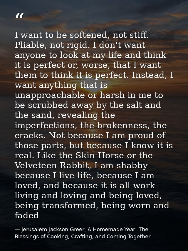 I want to be softened, not stiff. Pliable, not rigid. I don't want anyone to look at my life and think it is perfect or, — Jerusalem Jackson Greer, A Homemade Year: The Blessings of Cooking, Crafting, and Coming Together