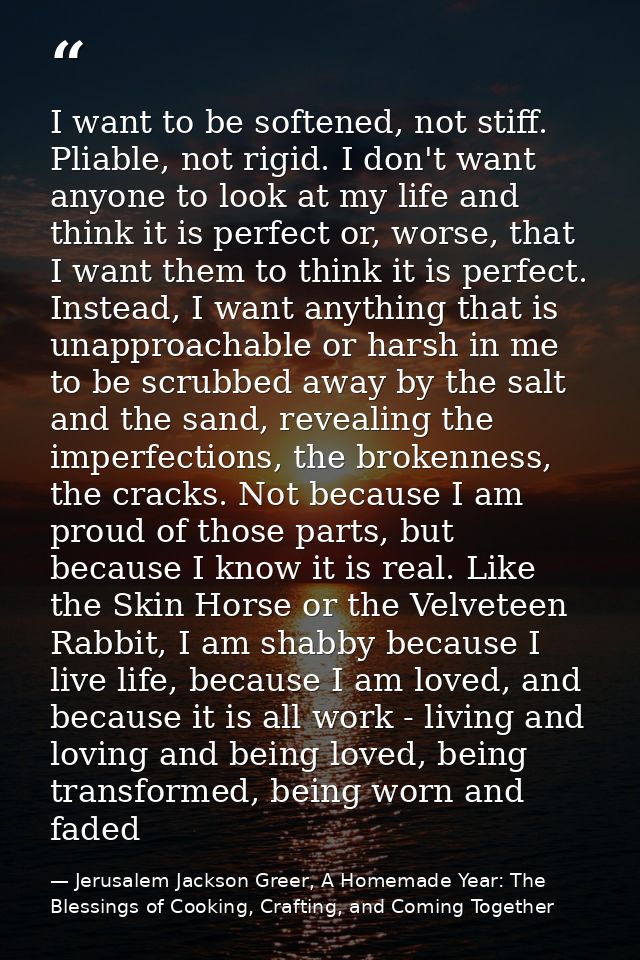 I want to be softened, not stiff. Pliable, not rigid. I don't want anyone to look at my life and think it is perfect or, — Jerusalem Jackson Greer, A Homemade Year: The Blessings of Cooking, Crafting, and Coming Together