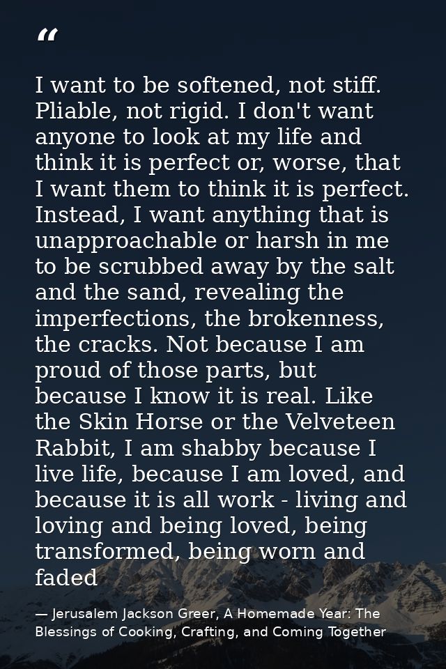 I want to be softened, not stiff. Pliable, not rigid. I don't want anyone to look at my life and think it is perfect or, — Jerusalem Jackson Greer, A Homemade Year: The Blessings of Cooking, Crafting, and Coming Together