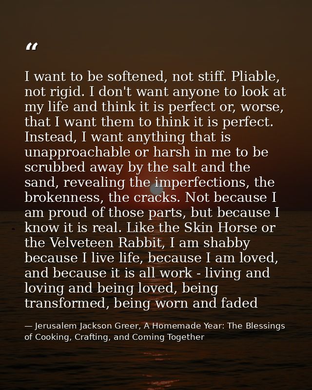 I want to be softened, not stiff. Pliable, not rigid. I don't want anyone to look at my life and think it is perfect or, — Jerusalem Jackson Greer, A Homemade Year: The Blessings of Cooking, Crafting, and Coming Together