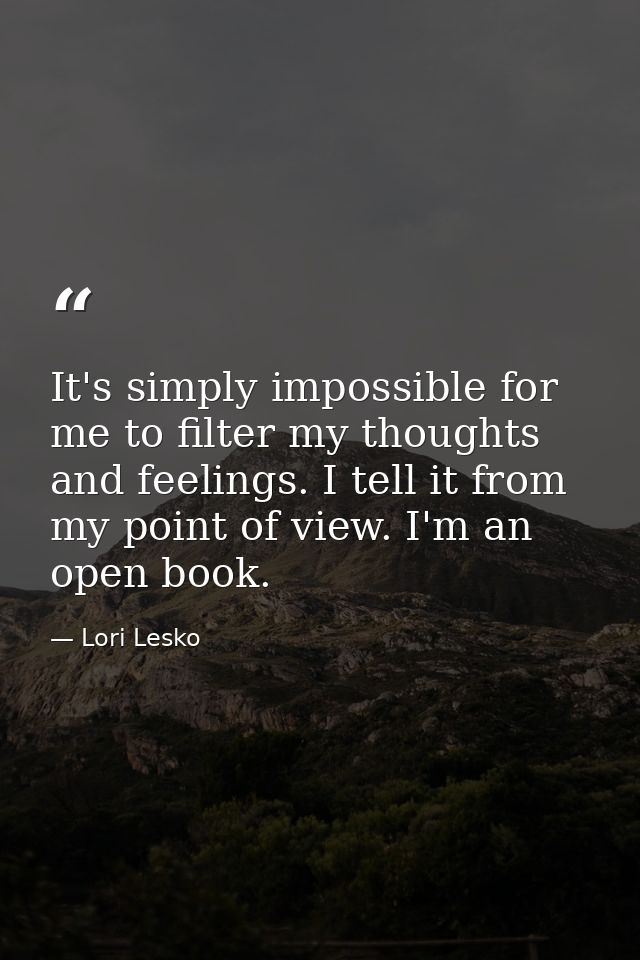 It's simply impossible for me to filter my thoughts and feelings. I tell it from my point of view. I'm an open book. — Lori Lesko