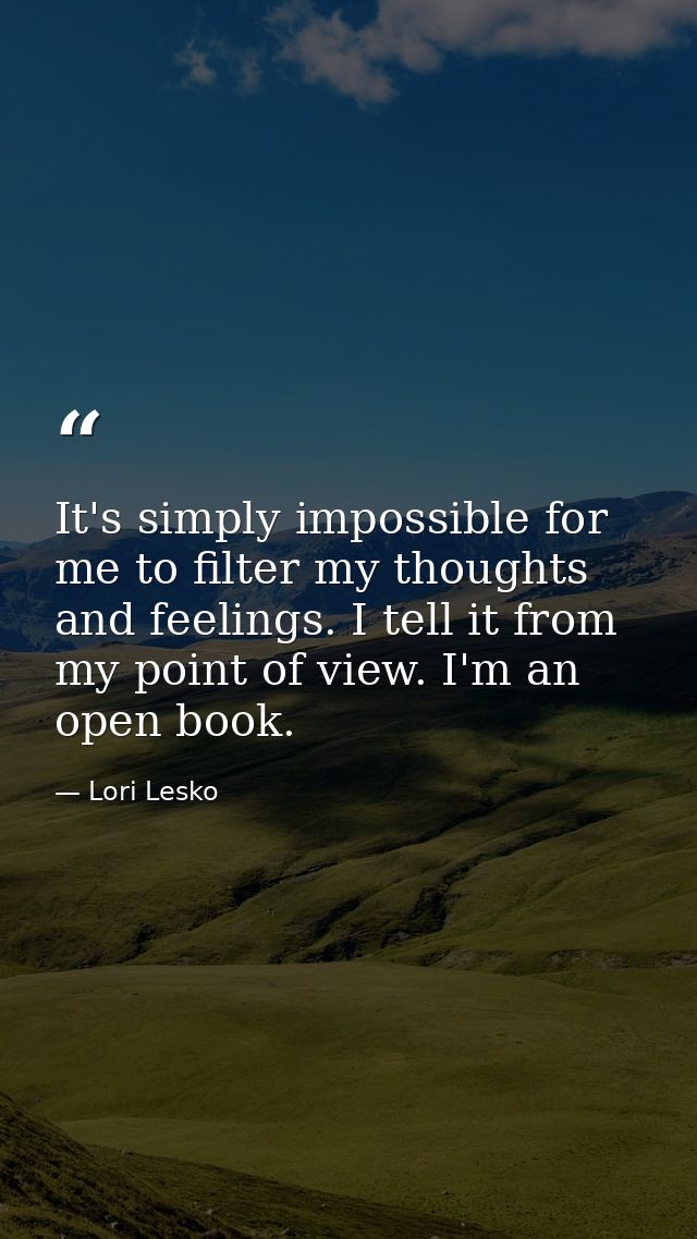 It's simply impossible for me to filter my thoughts and feelings. I tell it from my point of view. I'm an open book. — Lori Lesko