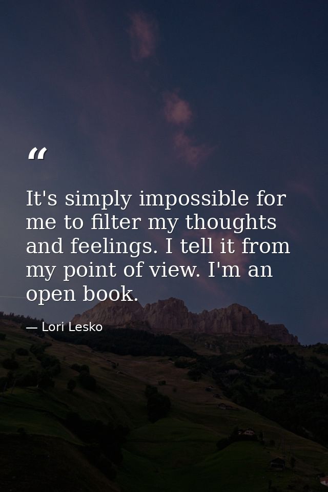 It's simply impossible for me to filter my thoughts and feelings. I tell it from my point of view. I'm an open book. — Lori Lesko