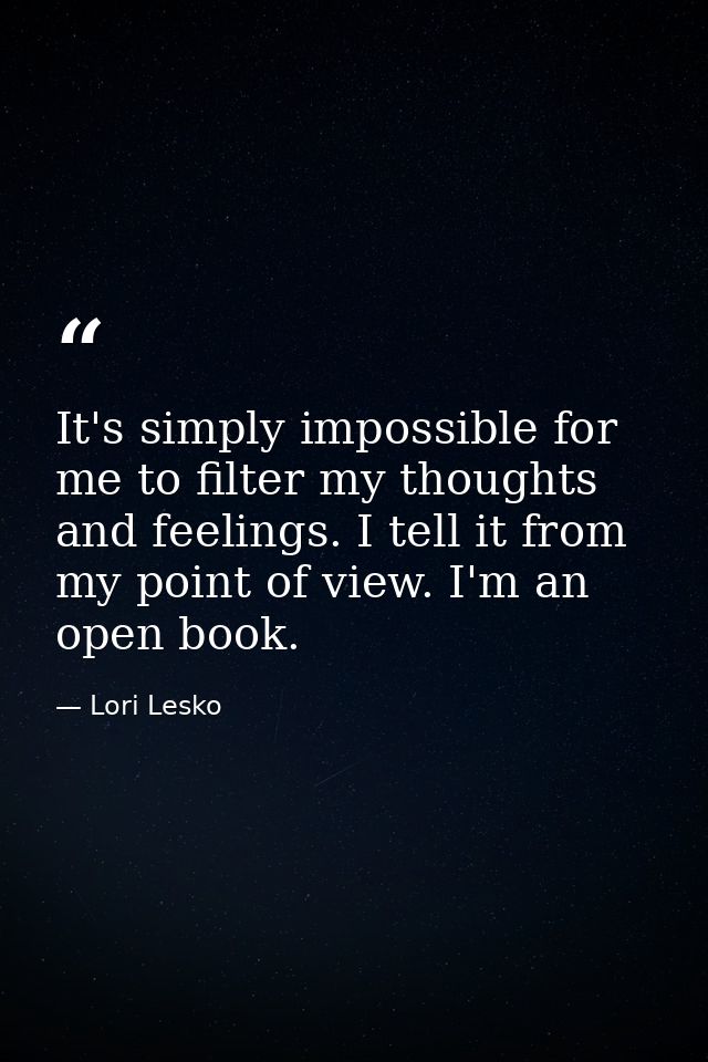 It's simply impossible for me to filter my thoughts and feelings. I tell it from my point of view. I'm an open book. — Lori Lesko