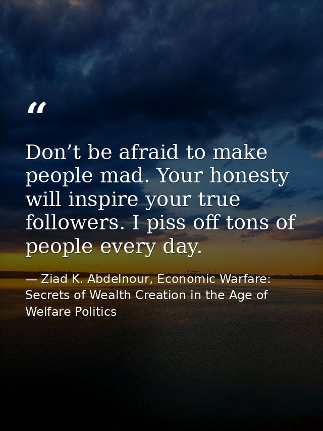 Don’t be afraid to make people mad. Your honesty will inspire your true followers. I piss off tons of people every day. — Ziad K. Abdelnour, Economic Warfare: Secrets of Wealth Creation in the Age of Welfare Politics
