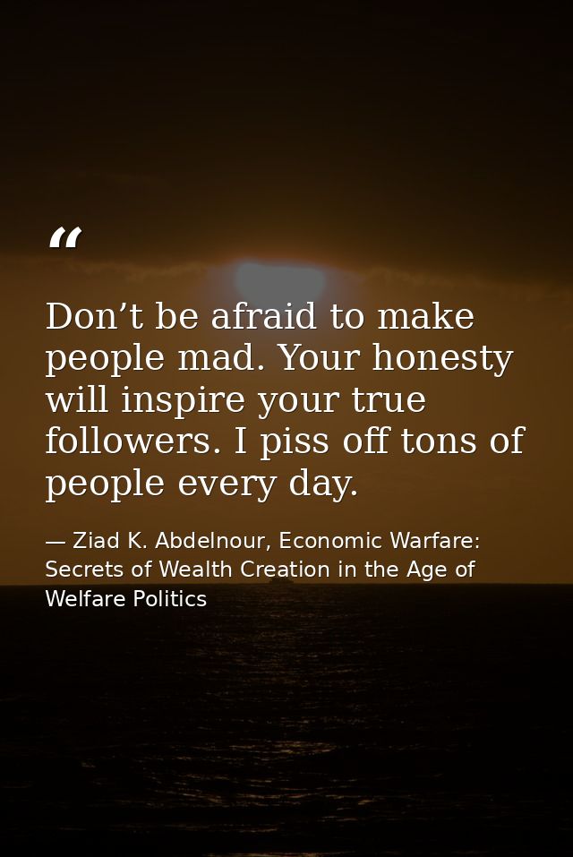 Don’t be afraid to make people mad. Your honesty will inspire your true followers. I piss off tons of people every day. — Ziad K. Abdelnour, Economic Warfare: Secrets of Wealth Creation in the Age of Welfare Politics