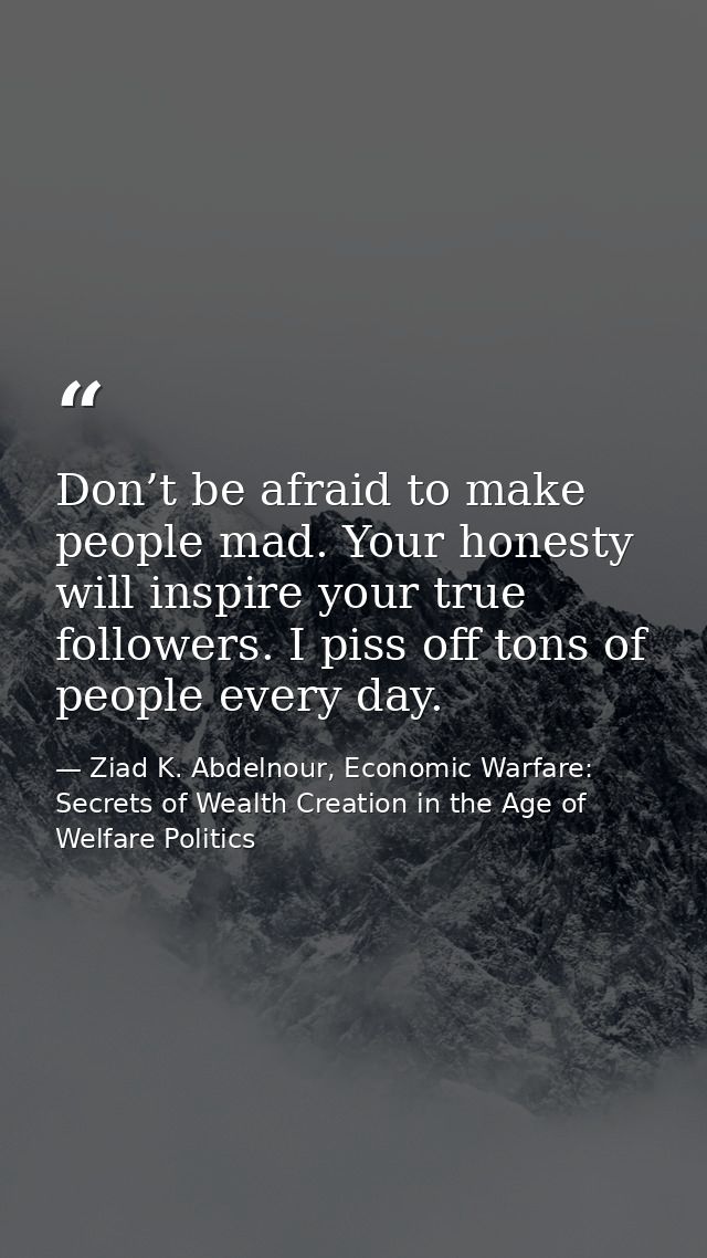 Don’t be afraid to make people mad. Your honesty will inspire your true followers. I piss off tons of people every day. — Ziad K. Abdelnour, Economic Warfare: Secrets of Wealth Creation in the Age of Welfare Politics
