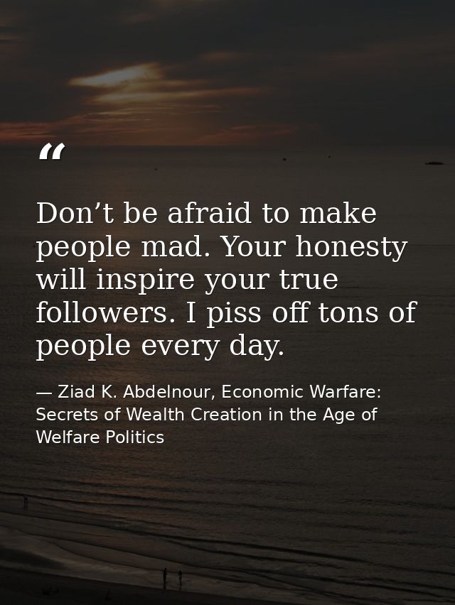 Don’t be afraid to make people mad. Your honesty will inspire your true followers. I piss off tons of people every day. — Ziad K. Abdelnour, Economic Warfare: Secrets of Wealth Creation in the Age of Welfare Politics