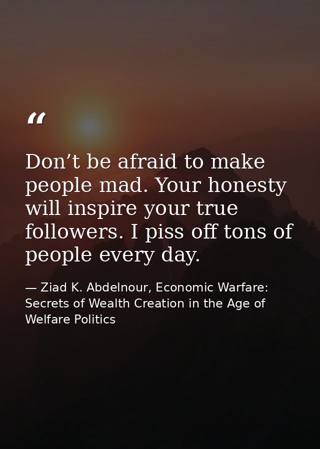 Don’t be afraid to make people mad. Your honesty will inspire your true followers. I piss off tons of people every day. — Ziad K. Abdelnour, Economic Warfare: Secrets of Wealth Creation in the Age of Welfare Politics